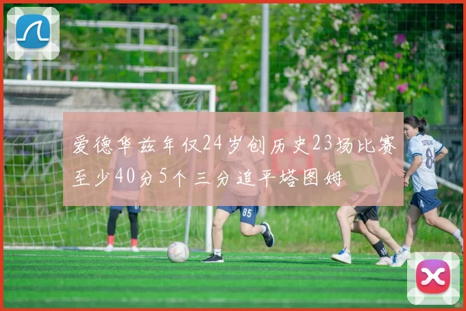 爱德华兹年仅24岁创历史23场比赛至少40分5个三分追平塔图姆