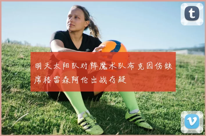明天太阳队对阵魔术队布克因伤缺席格雷森阿伦出战存疑