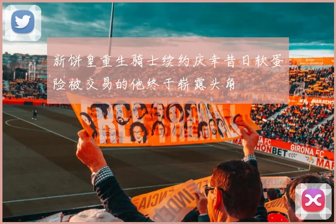 新饼皇重生骑士续约庆幸昔日软蛋险被交易的他终于崭露头角