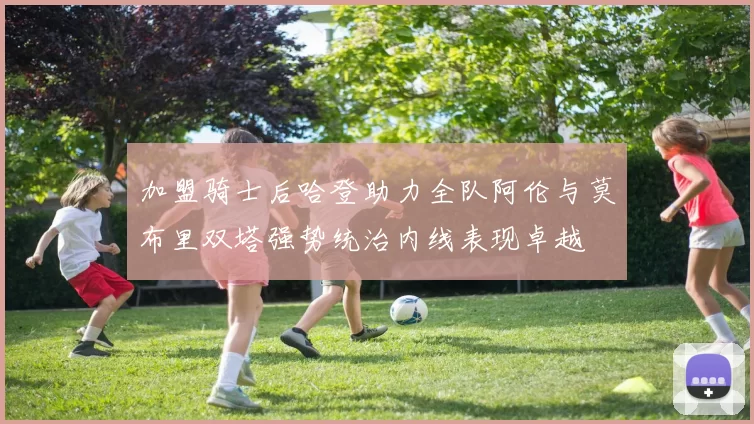 加盟骑士后哈登助力全队阿伦与莫布里双塔强势统治内线表现卓越