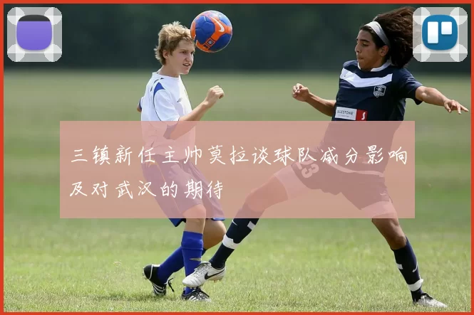 三镇新任主帅莫拉谈球队减分影响及对武汉的期待