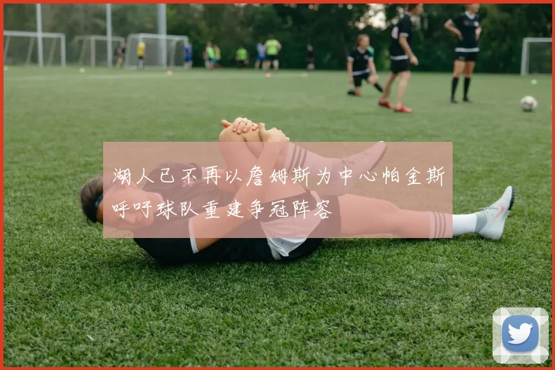 湖人已不再以詹姆斯为中心帕金斯呼吁球队重建争冠阵容