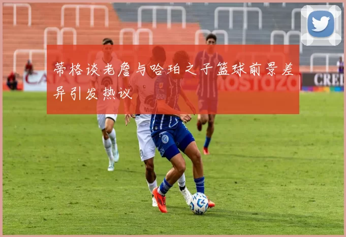 蒂格谈老詹与哈珀之子篮球前景差异引发热议