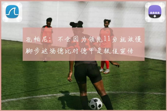 孔帕尼：不会因为领先11分就放慢脚步这场德比对德甲是极佳宣传