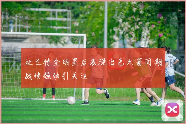 杜兰特全明星后表现出色火箭同期战绩强劲引关注