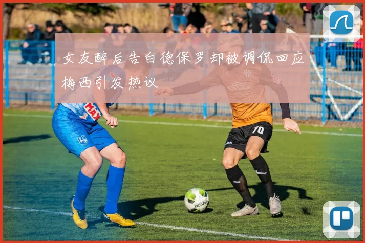 女友醉后告白德保罗却被调侃回应梅西引发热议