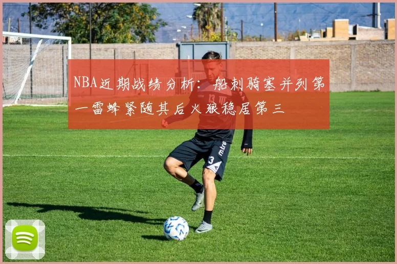 NBA近期战绩分析：船刺骑塞并列第一雷蜂紧随其后火狼稳居第三