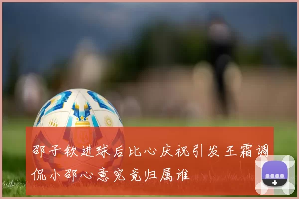 邵子钦进球后比心庆祝引发王霜调侃小邵心意究竟归属谁