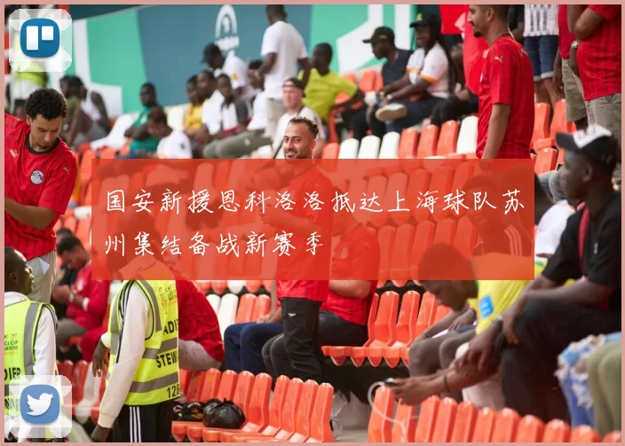 国安新援恩科洛洛抵达上海球队苏州集结备战新赛季