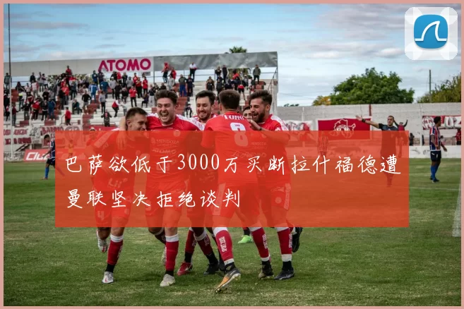 巴萨欲低于3000万买断拉什福德遭曼联坚决拒绝谈判