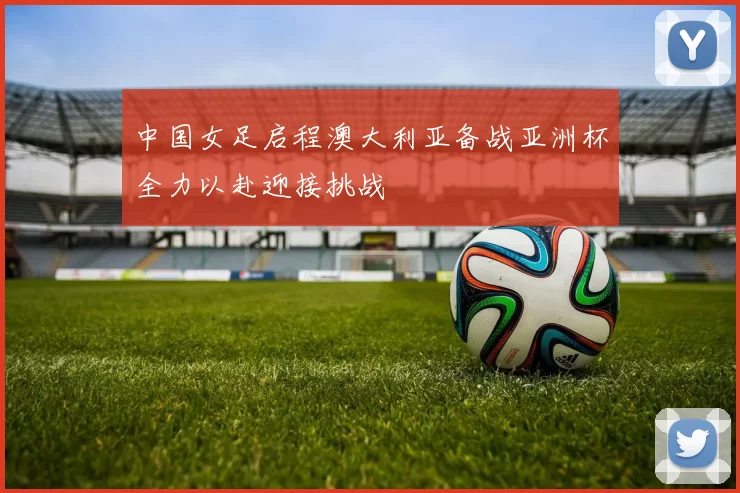 中国女足启程澳大利亚备战亚洲杯全力以赴迎接挑战