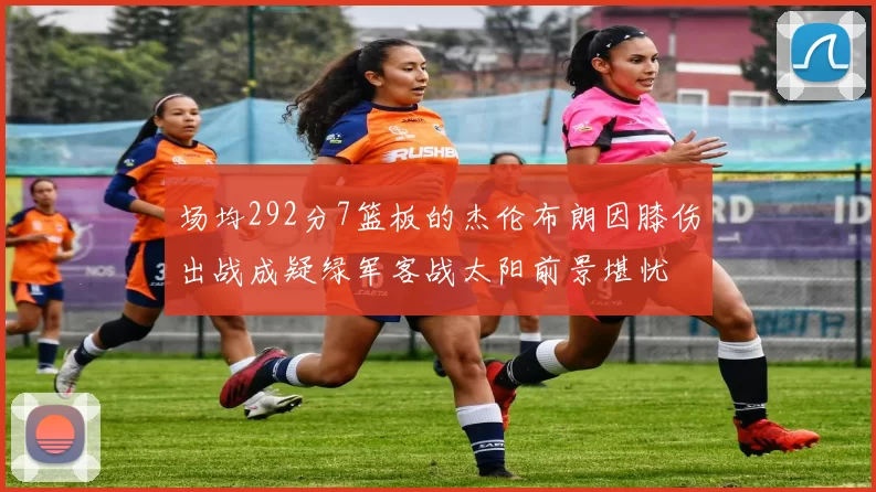 场均292分7篮板的杰伦布朗因膝伤出战成疑绿军客战太阳前景堪忧