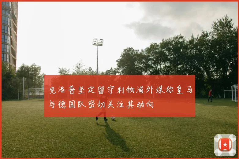 克洛普坚定留守利物浦外媒称皇马与德国队密切关注其动向