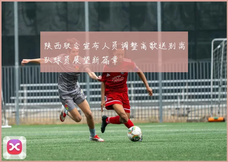 陕西联合宣布人员调整高歌送别离队球员展望新篇章