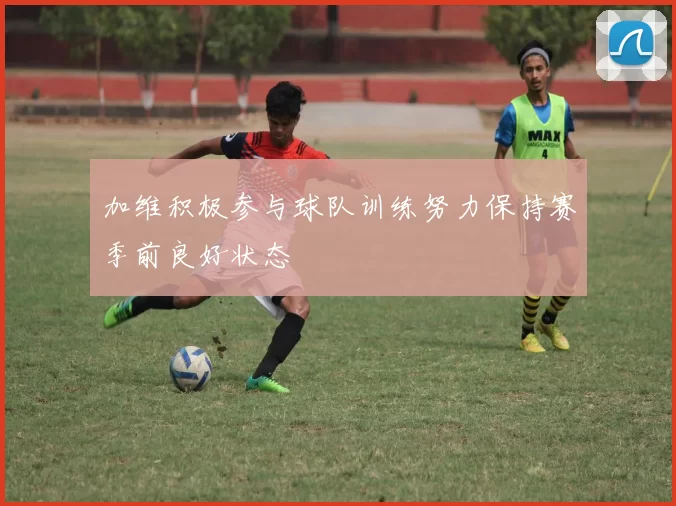 加维积极参与球队训练努力保持赛季前良好状态