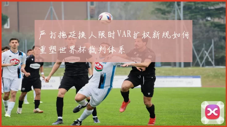 严打拖延换人限时VAR扩权新规如何重塑世界杯裁判体系
