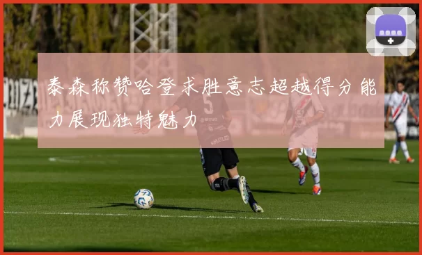 泰森称赞哈登求胜意志超越得分能力展现独特魅力