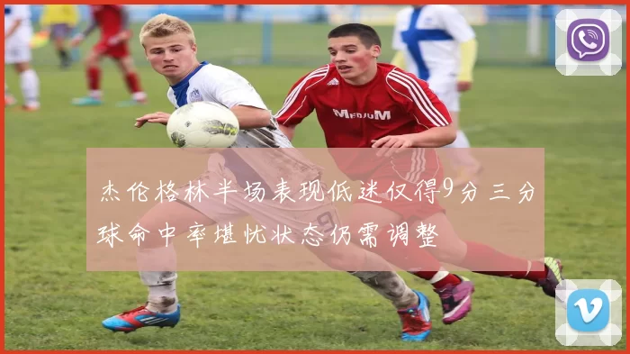 杰伦格林半场表现低迷仅得9分三分球命中率堪忧状态仍需调整