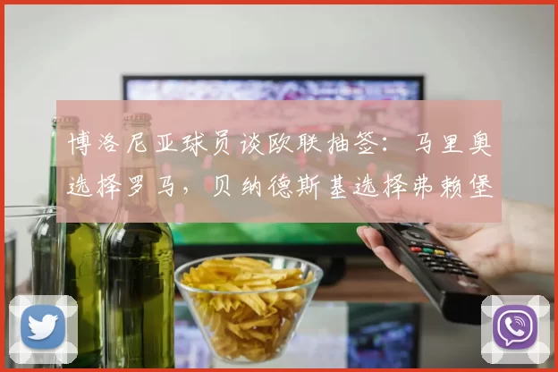 博洛尼亚球员谈欧联抽签：马里奥选择罗马，贝纳德斯基选择弗赖堡