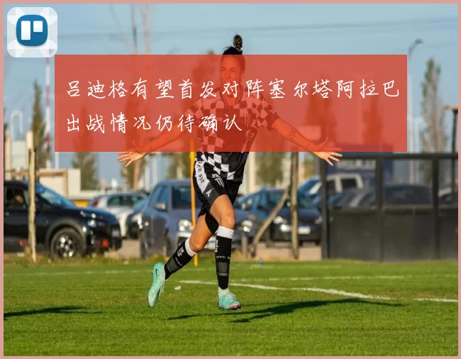 吕迪格有望首发对阵塞尔塔阿拉巴出战情况仍待确认