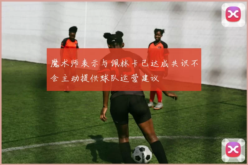 魔术师表示与佩林卡已达成共识不会主动提供球队运营建议
