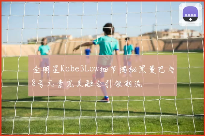 全明星Kobe3Low细节揭秘黑曼巴与8号元素完美融合引领潮流